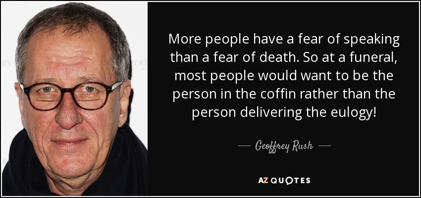 More people have a fear of speaking than a fear of death. So at a funeral, most people would want to be the person in the coffin rather than the person delivering the eulogy! - Geoffrey Rush