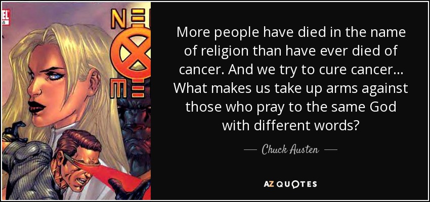 More people have died in the name of religion than have ever died of cancer. And we try to cure cancer... What makes us take up arms against those who pray to the same God with different words? - Chuck Austen