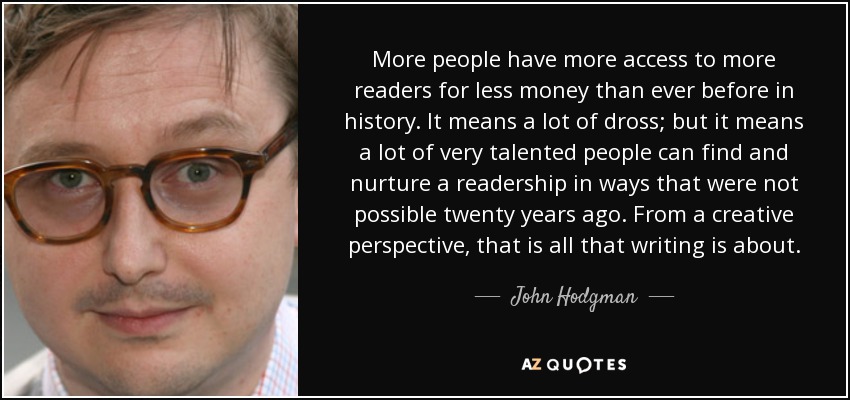 More people have more access to more readers for less money than ever before in history. It means a lot of dross; but it means a lot of very talented people can find and nurture a readership in ways that were not possible twenty years ago. From a creative perspective, that is all that writing is about. - John Hodgman
