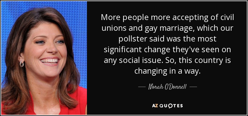 More people more accepting of civil unions and gay marriage, which our pollster said was the most significant change they've seen on any social issue. So, this country is changing in a way. - Norah O'Donnell