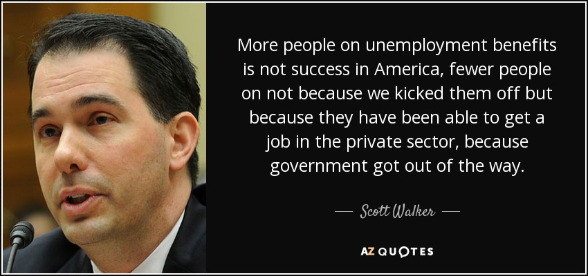 More people on unemployment benefits is not success in America, fewer people on not because we kicked them off but because they have been able to get a job in the private sector, because government got out of the way. - Scott Walker