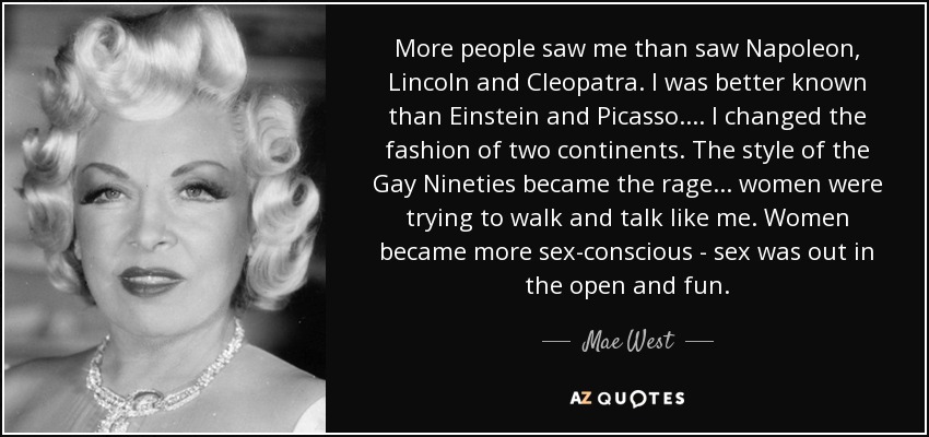 More people saw me than saw Napoleon, Lincoln and Cleopatra. I was better known than Einstein and Picasso. ... I changed the fashion of two continents. The style of the Gay Nineties became the rage ... women were trying to walk and talk like me. Women became more sex-conscious - sex was out in the open and fun. - Mae West