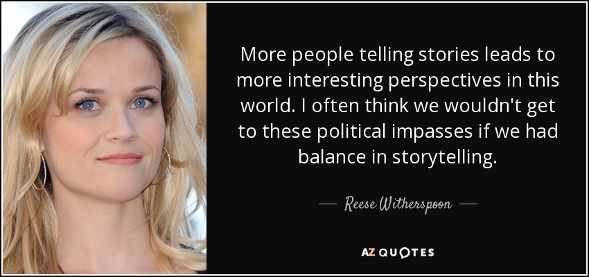 More people telling stories leads to more interesting perspectives in this world. I often think we wouldn't get to these political impasses if we had balance in storytelling. - Reese Witherspoon