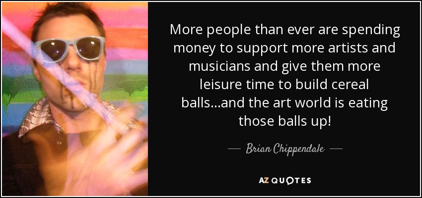 More people than ever are spending money to support more artists and musicians and give them more leisure time to build cereal balls...and the art world is eating those balls up! - Brian Chippendale