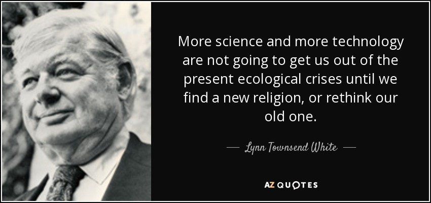 More science and more technology are not going to get us out of the present ecological crises until we find a new religion, or rethink our old one. - Lynn Townsend White, Jr.