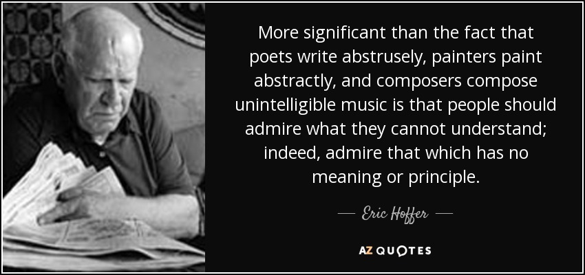 More significant than the fact that poets write abstrusely, painters paint abstractly, and composers compose unintelligible music is that people should admire what they cannot understand; indeed, admire that which has no meaning or principle. - Eric Hoffer