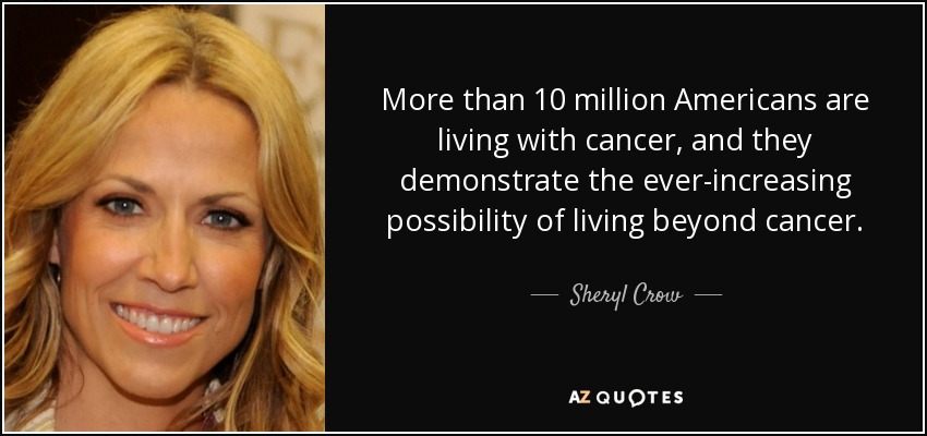 More than 10 million Americans are living with cancer, and they demonstrate the ever-increasing possibility of living beyond cancer. - Sheryl Crow