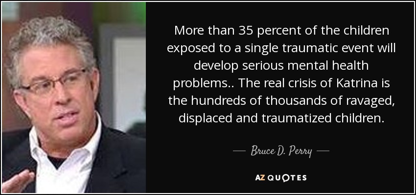 More than 35 percent of the children exposed to a single traumatic event will develop serious mental health problems .. The real crisis of Katrina is the hundreds of thousands of ravaged, displaced and traumatized children. - Bruce D. Perry