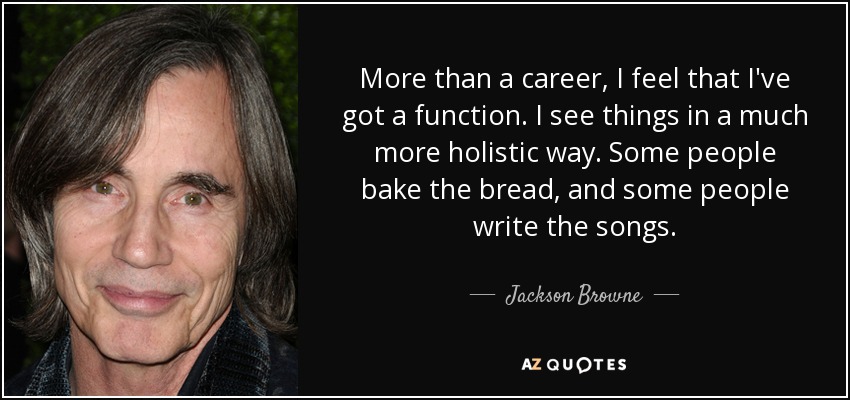 More than a career, I feel that I've got a function. I see things in a much more holistic way. Some people bake the bread, and some people write the songs. - Jackson Browne