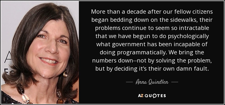 More than a decade after our fellow citizens began bedding down on the sidewalks, their problems continue to seem so intractable that we have begun to do psychologically what government has been incapable of doing programmatically. We bring the numbers down--not by solving the problem, but by deciding it's their own damn fault. - Anna Quindlen