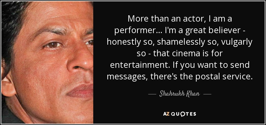 More than an actor, I am a performer... I'm a great believer - honestly so, shamelessly so, vulgarly so - that cinema is for entertainment. If you want to send messages, there's the postal service. - Shahrukh Khan
