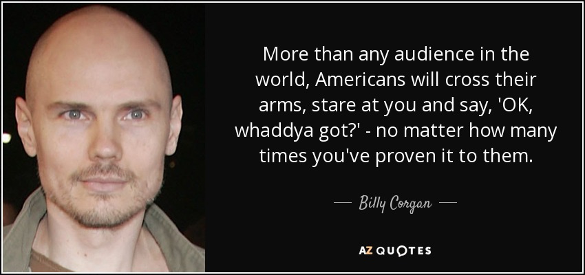 More than any audience in the world, Americans will cross their arms, stare at you and say, 'OK, whaddya got?' - no matter how many times you've proven it to them. - Billy Corgan