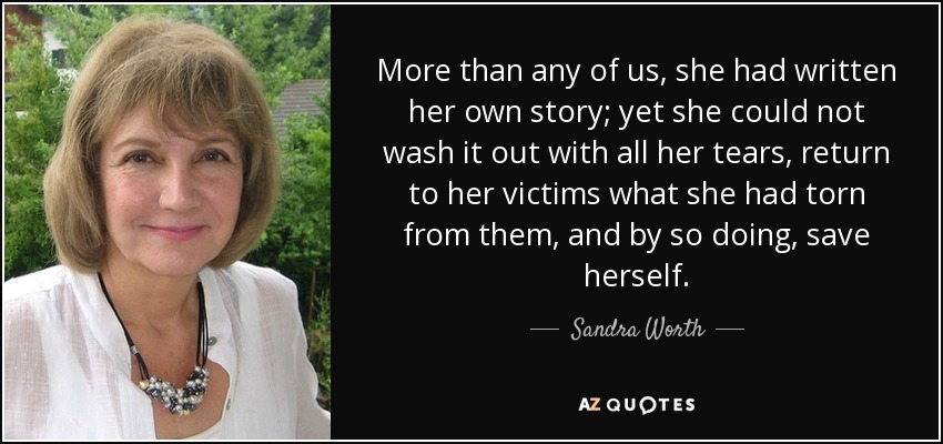 More than any of us, she had written her own story; yet she could not wash it out with all her tears, return to her victims what she had torn from them, and by so doing, save herself. - Sandra Worth