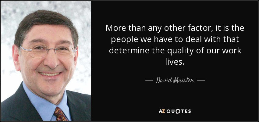 More than any other factor, it is the people we have to deal with that determine the quality of our work lives. - David Maister