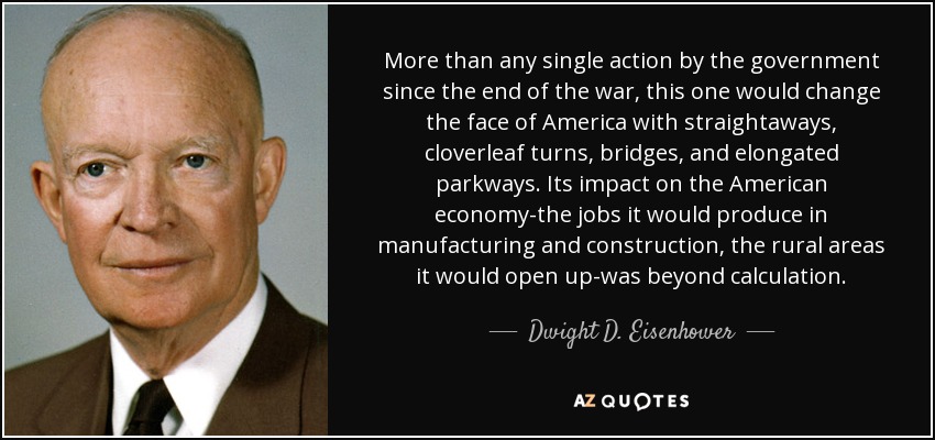More than any single action by the government since the end of the war, this one would change the face of America with straightaways, cloverleaf turns, bridges, and elongated parkways. Its impact on the American economy-the jobs it would produce in manufacturing and construction, the rural areas it would open up-was beyond calculation. - Dwight D. Eisenhower