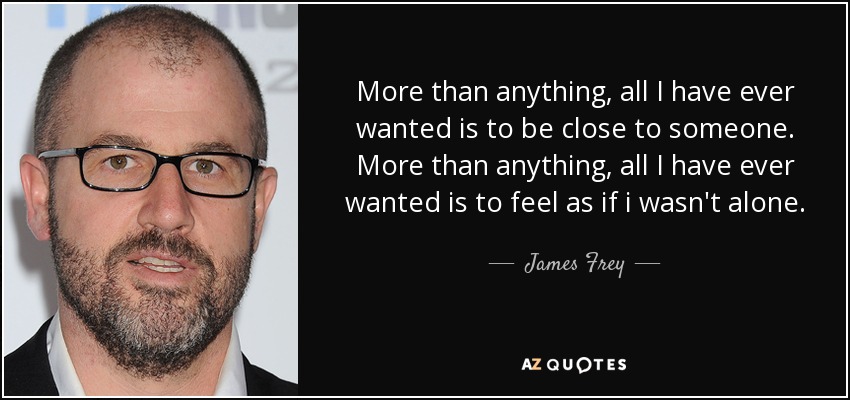 More than anything, all I have ever wanted is to be close to someone. More than anything, all I have ever wanted is to feel as if i wasn't alone. - James Frey