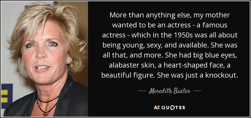 More than anything else, my mother wanted to be an actress - a famous actress - which in the 1950s was all about being young, sexy, and available. She was all that, and more. She had big blue eyes, alabaster skin, a heart-shaped face, a beautiful figure. She was just a knockout. - Meredith Baxter