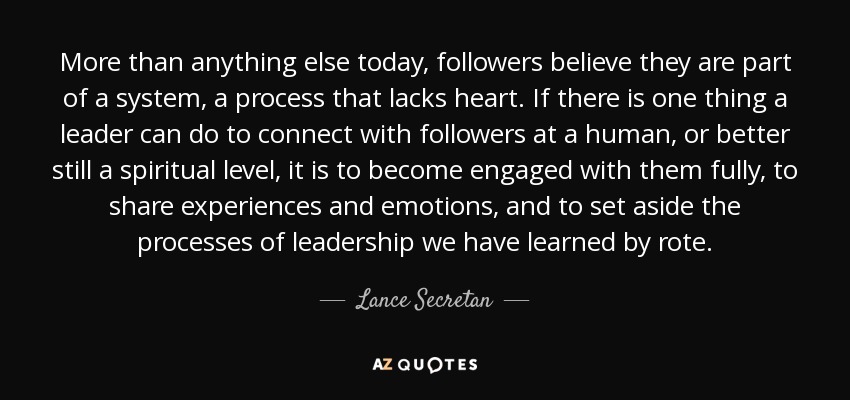 More than anything else today, followers believe they are part of a system, a process that lacks heart. If there is one thing a leader can do to connect with followers at a human, or better still a spiritual level, it is to become engaged with them fully, to share experiences and emotions, and to set aside the processes of leadership we have learned by rote. - Lance Secretan