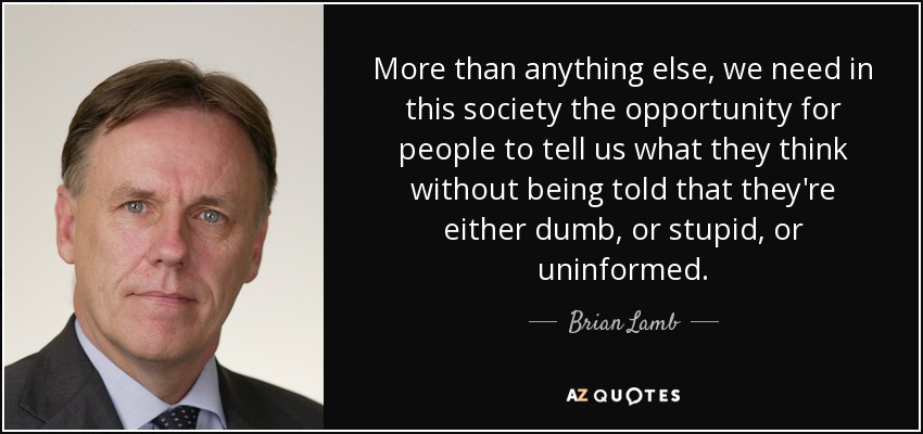 More than anything else, we need in this society the opportunity for people to tell us what they think without being told that they're either dumb, or stupid, or uninformed. - Brian Lamb