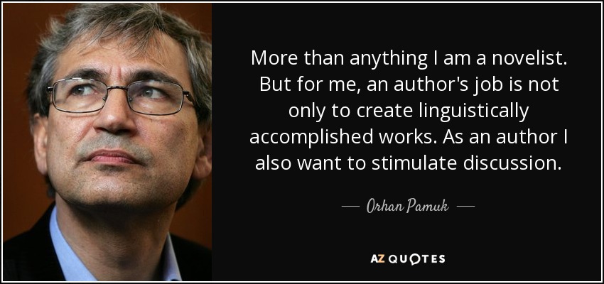 More than anything I am a novelist. But for me, an author's job is not only to create linguistically accomplished works. As an author I also want to stimulate discussion. - Orhan Pamuk