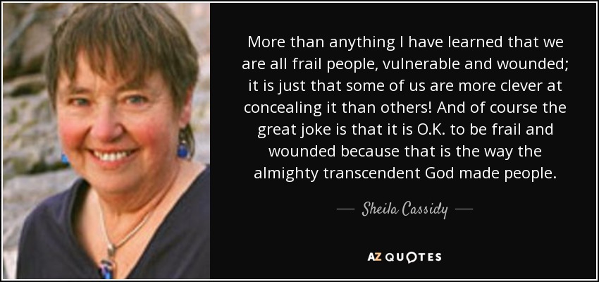 More than anything I have learned that we are all frail people, vulnerable and wounded; it is just that some of us are more clever at concealing it than others! And of course the great joke is that it is O.K. to be frail and wounded because that is the way the almighty transcendent God made people. - Sheila Cassidy