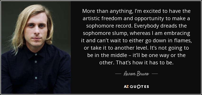 More than anything, I’m excited to have the artistic freedom and opportunity to make a sophomore record. Everybody dreads the sophomore slump, whereas I am embracing it and can’t wait to either go down in flames, or take it to another level. It’s not going to be in the middle – it’ll be one way or the other. That’s how it has to be. - Aaron Bruno