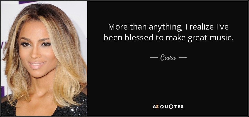 More than anything, I realize I've been blessed to make great music. - Ciara