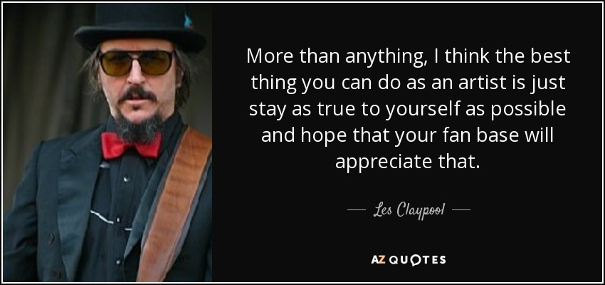More than anything, I think the best thing you can do as an artist is just stay as true to yourself as possible and hope that your fan base will appreciate that. - Les Claypool