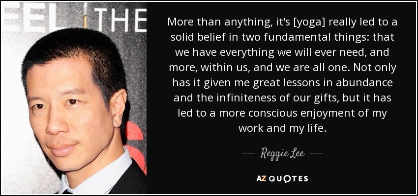 More than anything, it's [yoga] really led to a solid belief in two fundamental things: that we have everything we will ever need, and more, within us, and we are all one. Not only has it given me great lessons in abundance and the infiniteness of our gifts, but it has led to a more conscious enjoyment of my work and my life. - Reggie Lee