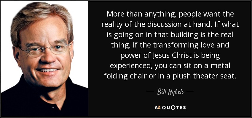 More than anything, people want the reality of the discussion at hand. If what is going on in that building is the real thing, if the transforming love and power of Jesus Christ is being experienced, you can sit on a metal folding chair or in a plush theater seat. - Bill Hybels