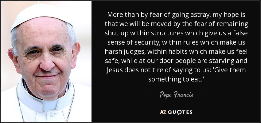 More than by fear of going astray, my hope is that we will be moved by the fear of remaining shut up within structures which give us a false sense of security, within rules which make us harsh judges, within habits which make us feel safe, while at our door people are starving and Jesus does not tire of saying to us: 'Give them something to eat.' - Pope Francis