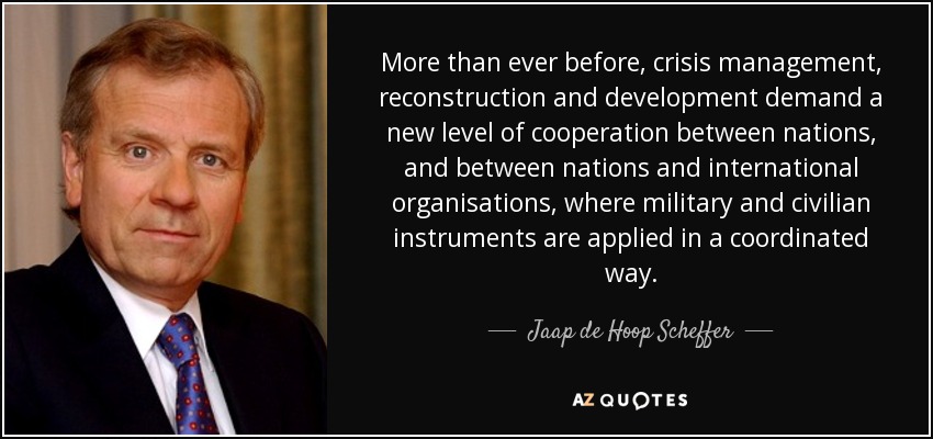 More than ever before, crisis management, reconstruction and development demand a new level of cooperation between nations, and between nations and international organisations, where military and civilian instruments are applied in a coordinated way. - Jaap de Hoop Scheffer