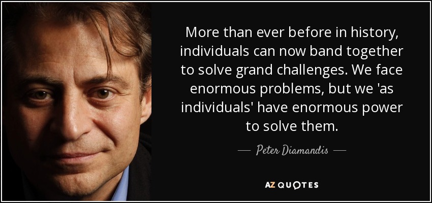 More than ever before in history, individuals can now band together to solve grand challenges. We face enormous problems, but we 'as individuals' have enormous power to solve them. - Peter Diamandis