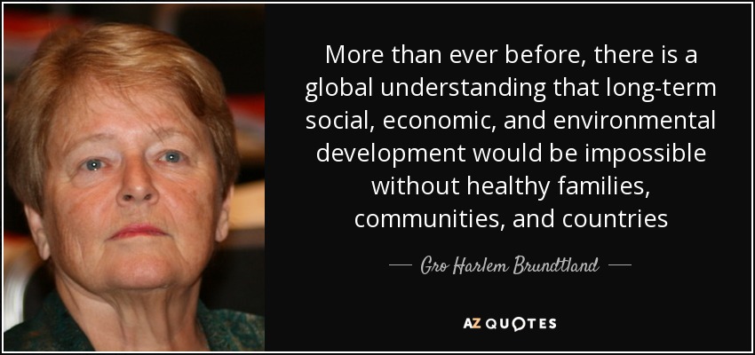 More than ever before, there is a global understanding that long-term social, economic, and environmental development would be impossible without healthy families, communities, and countries - Gro Harlem Brundtland