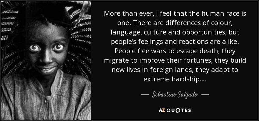 More than ever, I feel that the human race is one. There are differences of colour, language, culture and opportunities, but people's feelings and reactions are alike. People flee wars to escape death, they migrate to improve their fortunes, they build new lives in foreign lands, they adapt to extreme hardship…. - Sebastiao Salgado