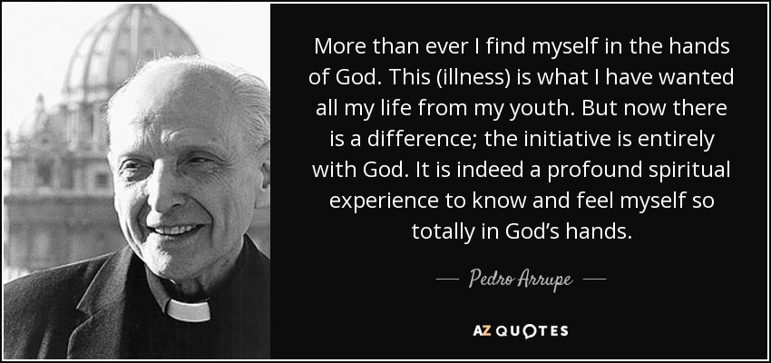 More than ever I find myself in the hands of God. This (illness) is what I have wanted all my life from my youth. But now there is a difference; the initiative is entirely with God. It is indeed a profound spiritual experience to know and feel myself so totally in God’s hands. - Pedro Arrupe