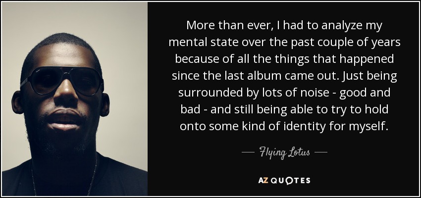 More than ever, I had to analyze my mental state over the past couple of years because of all the things that happened since the last album came out. Just being surrounded by lots of noise - good and bad - and still being able to try to hold onto some kind of identity for myself. - Flying Lotus