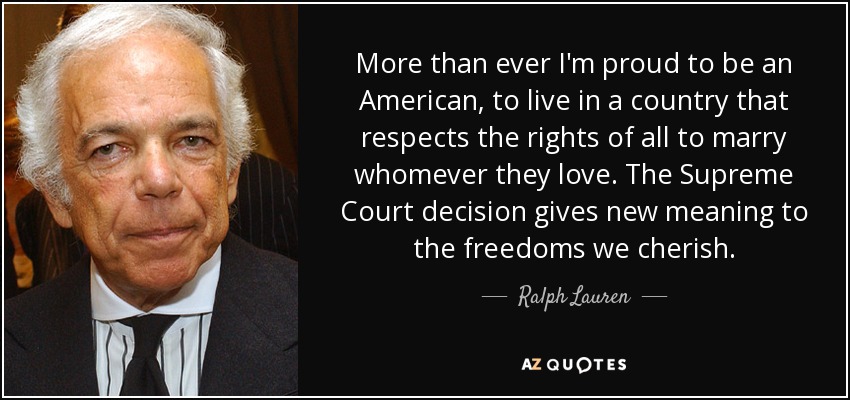 More than ever I'm proud to be an American, to live in a country that respects the rights of all to marry whomever they love. The Supreme Court decision gives new meaning to the freedoms we cherish. - Ralph Lauren