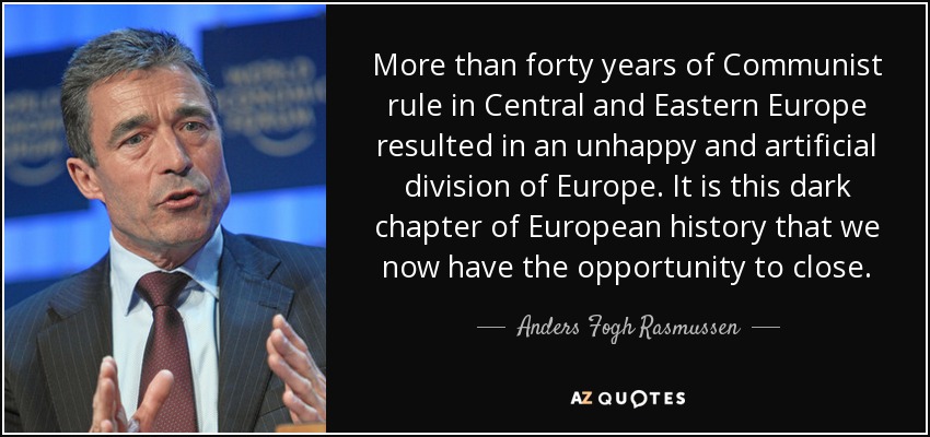 More than forty years of Communist rule in Central and Eastern Europe resulted in an unhappy and artificial division of Europe. It is this dark chapter of European history that we now have the opportunity to close. - Anders Fogh Rasmussen