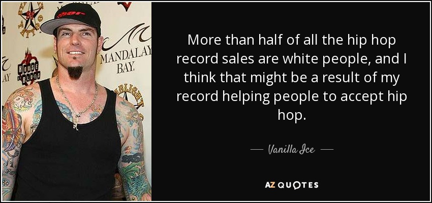 More than half of all the hip hop record sales are white people, and I think that might be a result of my record helping people to accept hip hop. - Vanilla Ice