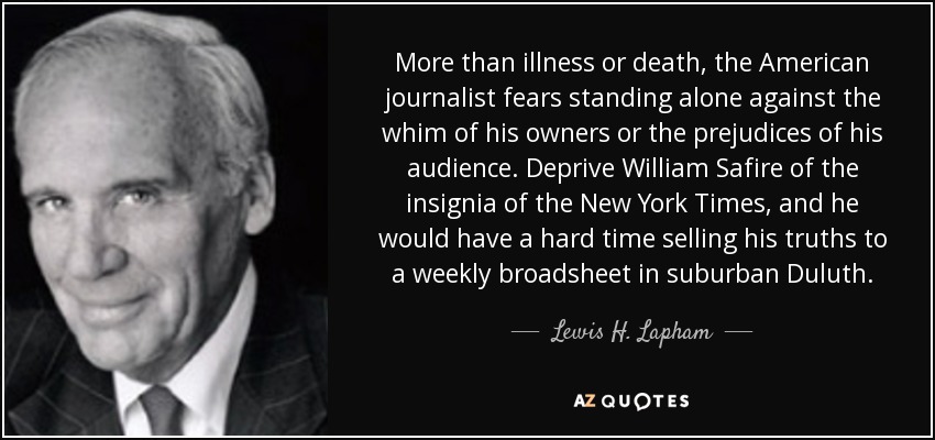 More than illness or death, the American journalist fears standing alone against the whim of his owners or the prejudices of his audience. Deprive William Safire of the insignia of the New York Times, and he would have a hard time selling his truths to a weekly broadsheet in suburban Duluth. - Lewis H. Lapham