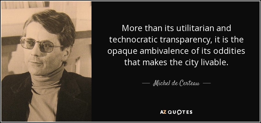 More than its utilitarian and technocratic transparency, it is the opaque ambivalence of its oddities that makes the city livable. - Michel de Certeau