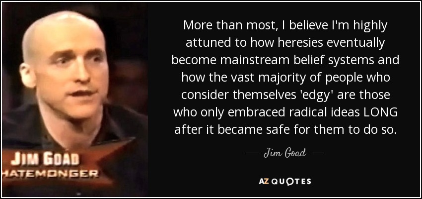 More than most, I believe I'm highly attuned to how heresies eventually become mainstream belief systems and how the vast majority of people who consider themselves 'edgy' are those who only embraced radical ideas LONG after it became safe for them to do so. - Jim Goad