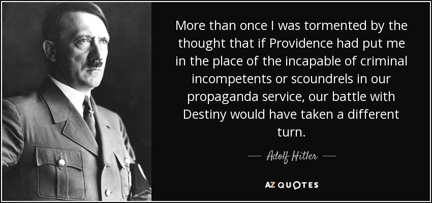 More than once I was tormented by the thought that if Providence had put me in the place of the incapable of criminal incompetents or scoundrels in our propaganda service, our battle with Destiny would have taken a different turn. - Adolf Hitler