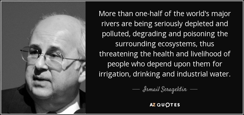 More than one-half of the world's major rivers are being seriously depleted and polluted, degrading and poisoning the surrounding ecosystems, thus threatening the health and livelihood of people who depend upon them for irrigation, drinking and industrial water. - Ismail Serageldin