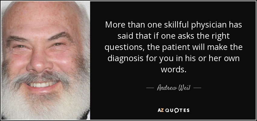 More than one skillful physician has said that if one asks the right questions, the patient will make the diagnosis for you in his or her own words. - Andrew Weil