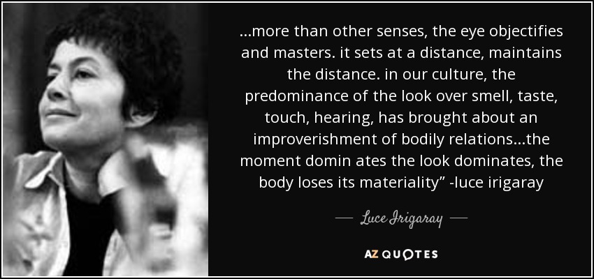 ...more than other senses, the eye objectifies and masters. it sets at a distance, maintains the distance. in our culture, the predominance of the look over smell, taste, touch, hearing, has brought about an improverishment of bodily relations...the moment domin ates the look dominates, the body loses its materiality” -luce irigaray - Luce Irigaray