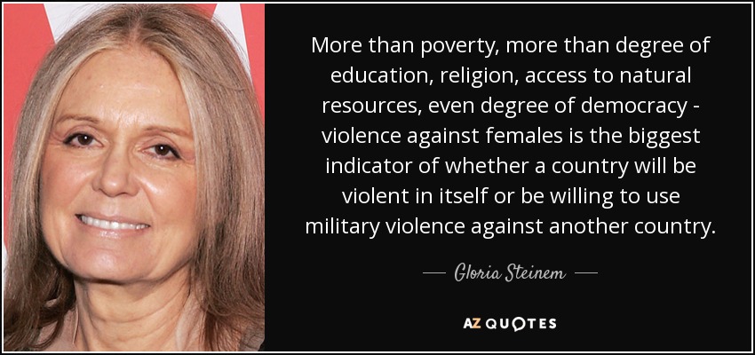 More than poverty, more than degree of education, religion, access to natural resources, even degree of democracy - violence against females is the biggest indicator of whether a country will be violent in itself or be willing to use military violence against another country. - Gloria Steinem