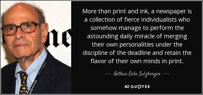 More than print and ink, a newspaper is a collection of fierce individualists who somehow manage to perform the astounding daily miracle of merging their own personalities under the discipline of the deadline and retain the flavor of their own minds in print. - Arthur Ochs Sulzberger