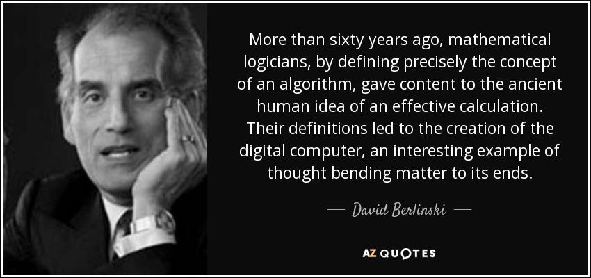 More than sixty years ago, mathematical logicians, by defining precisely the concept of an algorithm, gave content to the ancient human idea of an effective calculation. Their definitions led to the creation of the digital computer, an interesting example of thought bending matter to its ends. - David Berlinski